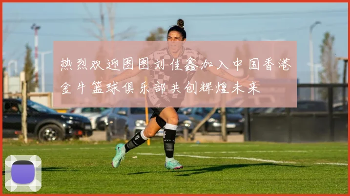 热烈欢迎图图刘佳鑫加入中国香港金牛篮球俱乐部共创辉煌未来