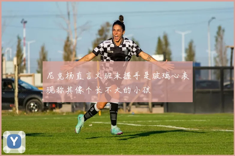 尼克杨直言文班未握手是玻璃心表现称其像个长不大的小孩