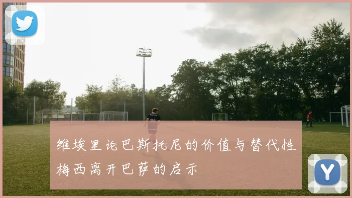 维埃里论巴斯托尼的价值与替代性梅西离开巴萨的启示