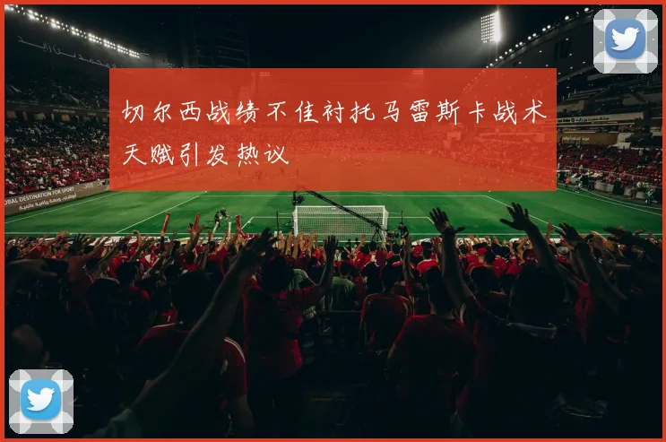 切尔西战绩不佳衬托马雷斯卡战术天赋引发热议