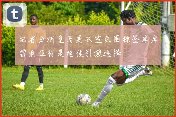 记者分析皇马更衣室氛围称签库库雷利亚将是绝佳引援选择