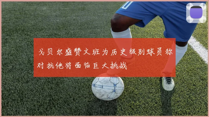 戈贝尔盛赞文班为历史级别球员称对抗他将面临巨大挑战