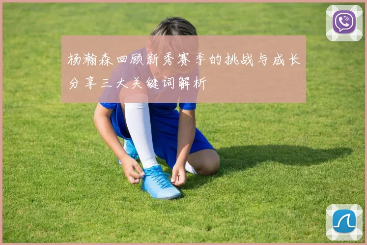 杨瀚森回顾新秀赛季的挑战与成长分享三大关键词解析