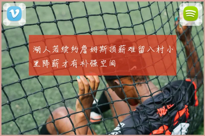 湖人若续约詹姆斯顶薪难留八村小里降薪才有补强空间