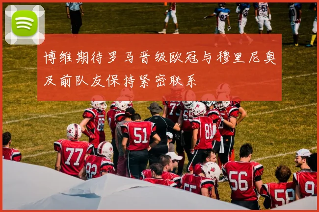 博维期待罗马晋级欧冠与穆里尼奥及前队友保持紧密联系