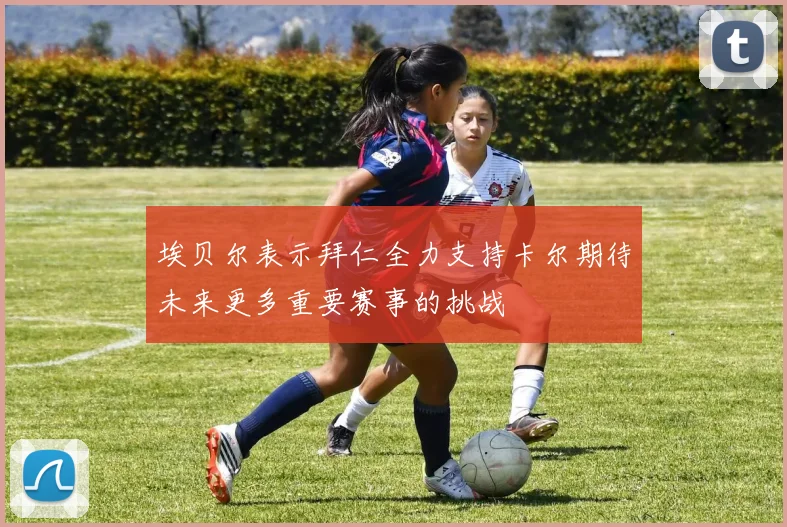 埃贝尔表示拜仁全力支持卡尔期待未来更多重要赛事的挑战