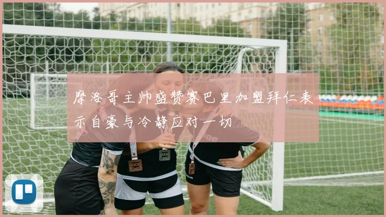 摩洛哥主帅盛赞赛巴里加盟拜仁表示自豪与冷静应对一切