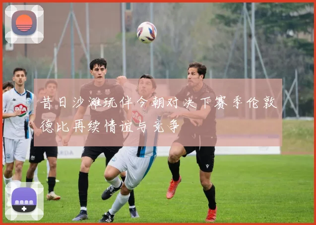 昔日沙滩玩伴今朝对决下赛季伦敦德比再续情谊与竞争