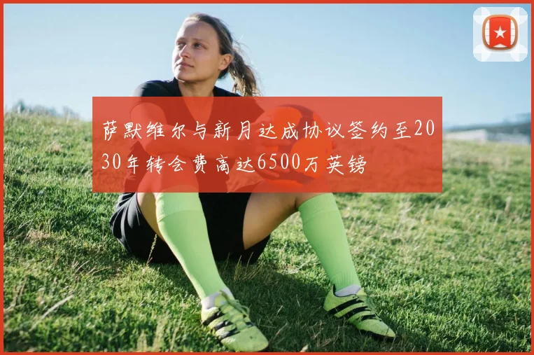 萨默维尔与新月达成协议签约至2030年转会费高达6500万英镑