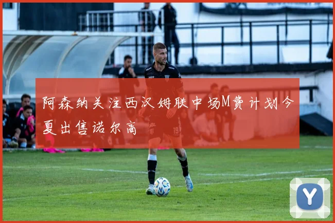 阿森纳关注西汉姆联中场M费计划今夏出售诺尔高