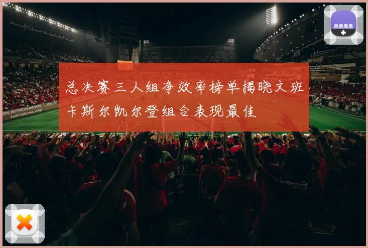 总决赛三人组净效率榜单揭晓文班卡斯尔凯尔登组合表现最佳