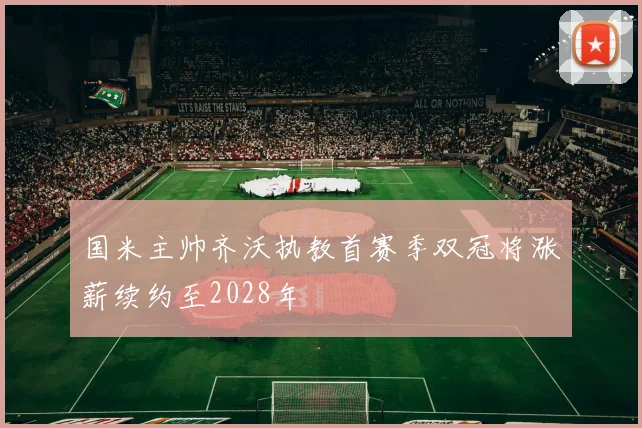 国米主帅齐沃执教首赛季双冠将涨薪续约至2028年