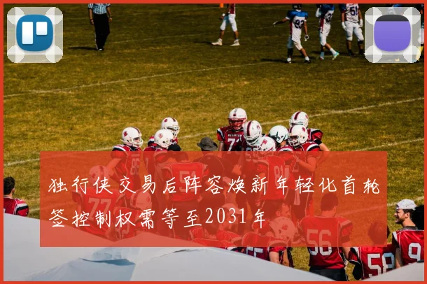 独行侠交易后阵容焕新年轻化首轮签控制权需等至2031年