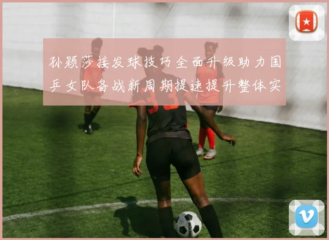 孙颖莎接发球技巧全面升级助力国乒女队备战新周期提速提升整体实力