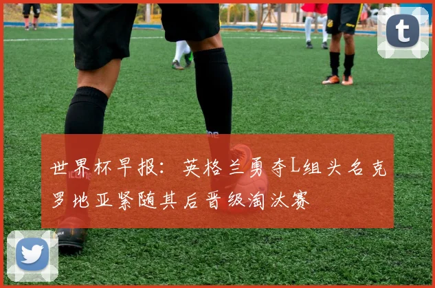 世界杯早报：英格兰勇夺L组头名克罗地亚紧随其后晋级淘汰赛
