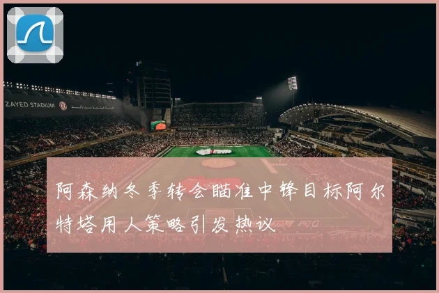 阿森纳冬季转会瞄准中锋目标阿尔特塔用人策略引发热议