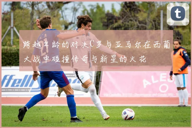 跨越年龄的对决C罗与亚马尔在西葡大战中碰撞传奇与新星的火花