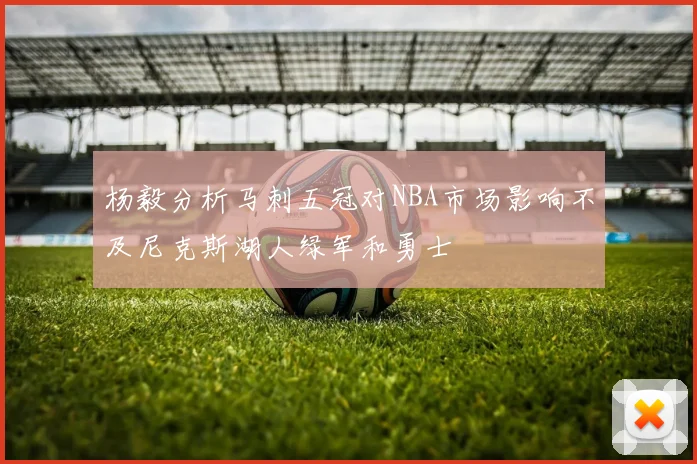 杨毅分析马刺五冠对NBA市场影响不及尼克斯湖人绿军和勇士
