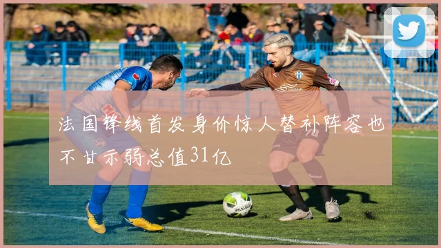 法国锋线首发身价惊人替补阵容也不甘示弱总值31亿