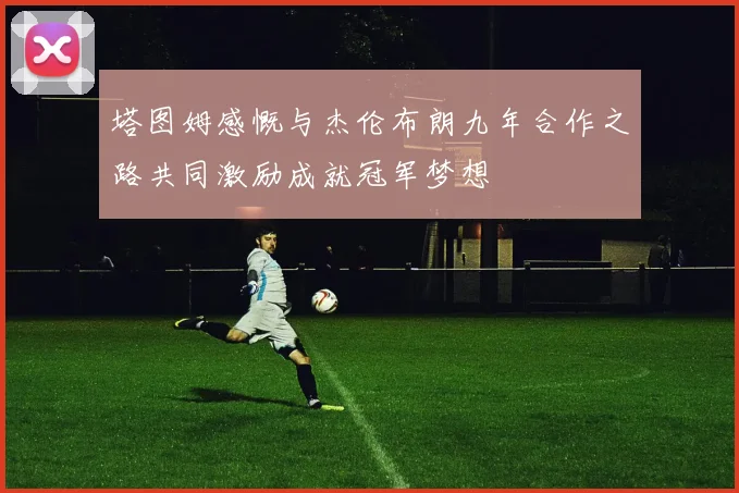 塔图姆感慨与杰伦布朗九年合作之路共同激励成就冠军梦想