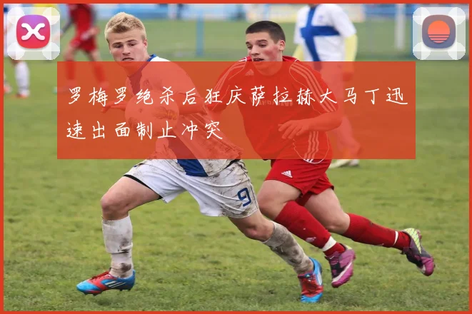 罗梅罗绝杀后狂庆萨拉赫大马丁迅速出面制止冲突