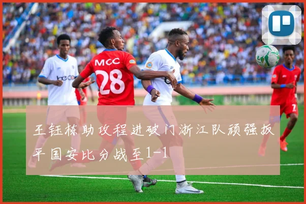 王钰栋助攻程进破门浙江队顽强扳平国安比分战至1-1