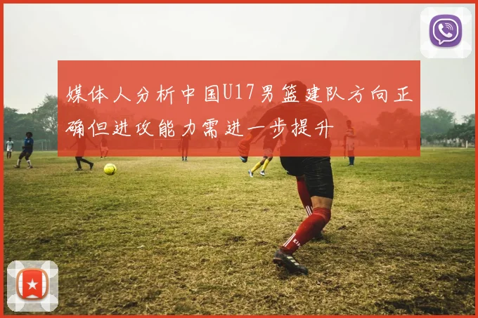 媒体人分析中国U17男篮建队方向正确但进攻能力需进一步提升