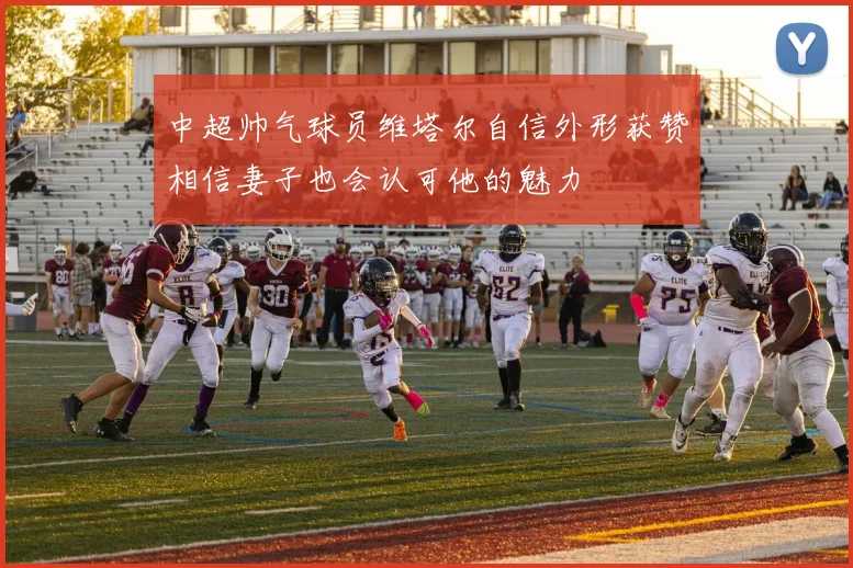 中超帅气球员维塔尔自信外形获赞相信妻子也会认可他的魅力