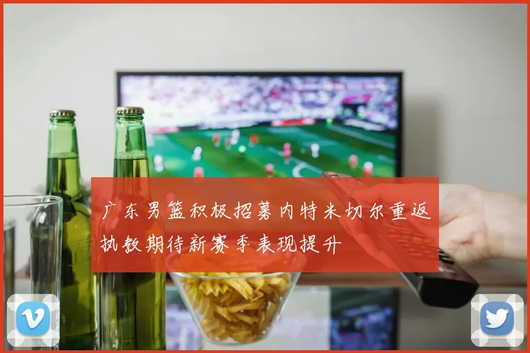 广东男篮积极招募内特米切尔重返执教期待新赛季表现提升