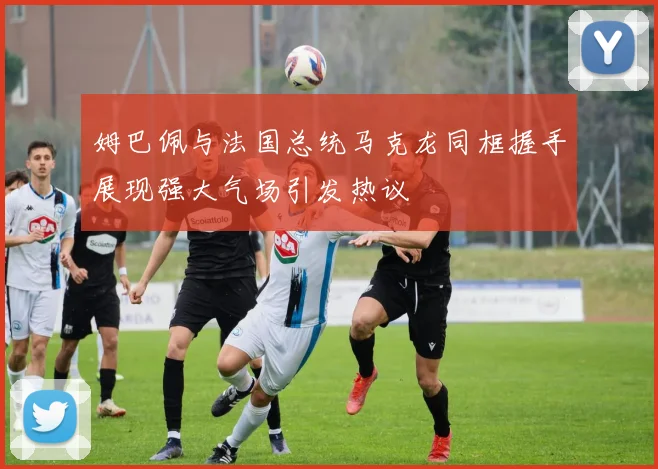 姆巴佩与法国总统马克龙同框握手展现强大气场引发热议