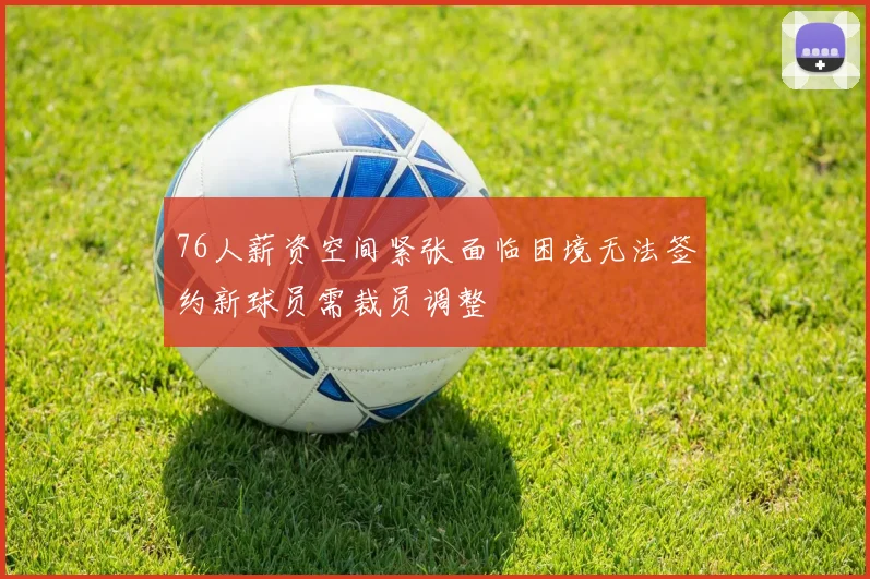 76人薪资空间紧张面临困境无法签约新球员需裁员调整