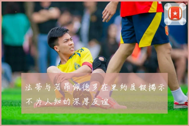 法蒂与若昂佩德罗在里约度假揭示不为人知的深厚友谊