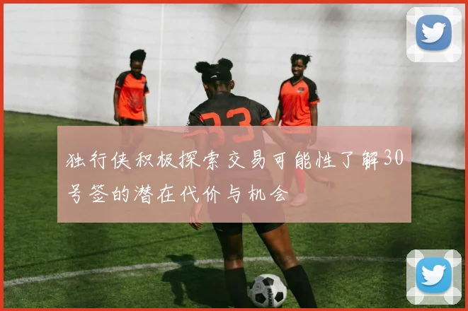 独行侠积极探索交易可能性了解30号签的潜在代价与机会